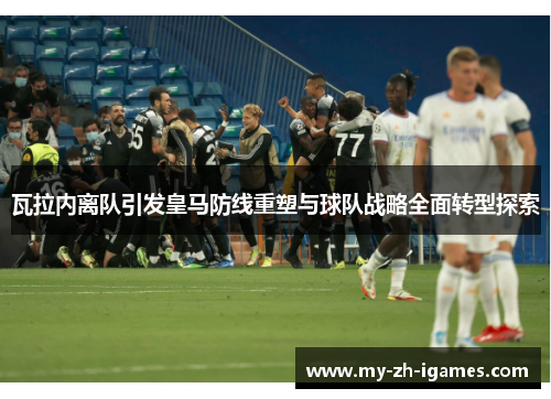 瓦拉内离队引发皇马防线重塑与球队战略全面转型探索