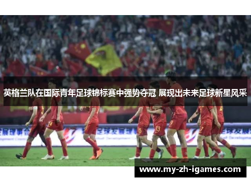 英格兰队在国际青年足球锦标赛中强势夺冠 展现出未来足球新星风采