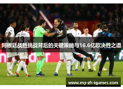 阿根廷战胜挑战背后的关键策略与16.6亿欧决胜之道