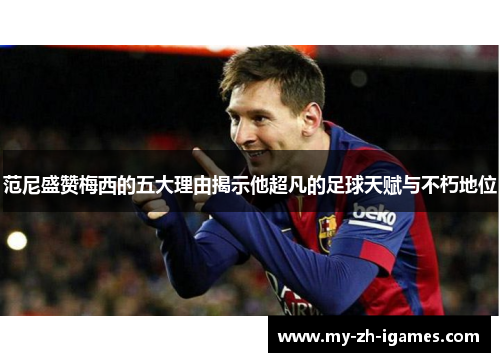 范尼盛赞梅西的五大理由揭示他超凡的足球天赋与不朽地位