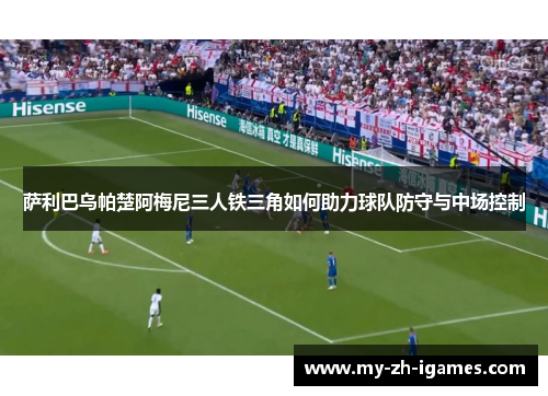 萨利巴乌帕楚阿梅尼三人铁三角如何助力球队防守与中场控制