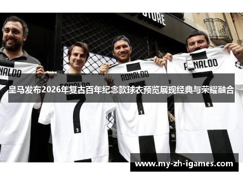 皇马发布2026年复古百年纪念款球衣预览展现经典与荣耀融合